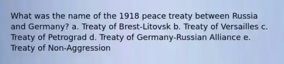 What was the name of the 1918 peace treaty between Russia and Germany? a. Treaty of Brest-Litovsk b. Treaty of Versailles c. Treaty of Petrograd d. Treaty of Germany-Russian Alliance e. Treaty of Non-Aggression