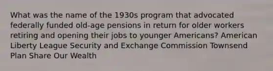 What was the name of the 1930s program that advocated federally funded old-age pensions in return for older workers retiring and opening their jobs to younger Americans? American Liberty League Security and Exchange Commission Townsend Plan Share Our Wealth