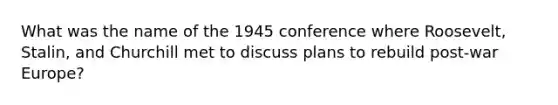 What was the name of the 1945 conference where Roosevelt, Stalin, and Churchill met to discuss plans to rebuild post-war Europe?