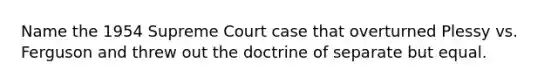 Name the 1954 Supreme Court case that overturned Plessy vs. Ferguson and threw out the doctrine of separate but equal.