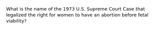 What is the name of the 1973 U.S. Supreme Court Case that legalized the right for women to have an abortion before fetal viability?