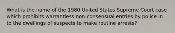 What is the name of the 1980 United States Supreme Court case which prohibits warrantless non-consensual entries by police in to the dwellings of suspects to make routine arrests?