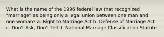 What is the name of the 1996 federal law that recognized "marriage" as being only a legal union between one man and one woman? a. Right to Marriage Act b. Defense of Marriage Act c. Don't Ask, Don't Tell d. National Marriage Classification Statute