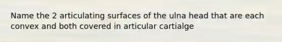 Name the 2 articulating surfaces of the ulna head that are each convex and both covered in articular cartialge