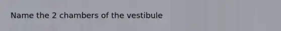 Name the 2 chambers of the vestibule