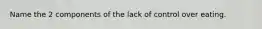 Name the 2 components of the lack of control over eating.