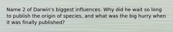 Name 2 of Darwin's biggest influences. Why did he wait so long to publish the origin of species, and what was the big hurry when it was finally published?