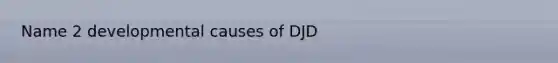 Name 2 developmental causes of DJD