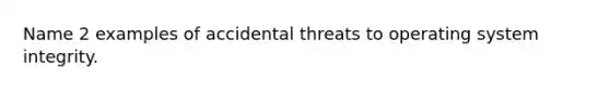 Name 2 examples of accidental threats to operating system integrity.