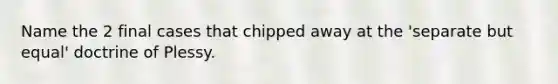 Name the 2 final cases that chipped away at the 'separate but equal' doctrine of Plessy.