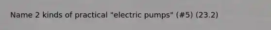 Name 2 kinds of practical "electric pumps" (#5) (23.2)