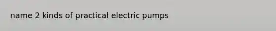 name 2 kinds of practical electric pumps