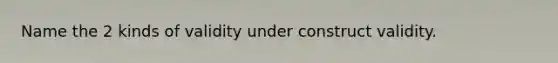 Name the 2 kinds of validity under construct validity.