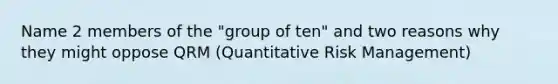 Name 2 members of the "group of ten" and two reasons why they might oppose QRM (Quantitative Risk Management)