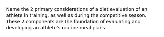 Name the 2 primary considerations of a diet evaluation of an athlete in training, as well as during the competitive season. These 2 components are the foundation of evaluating and developing an athlete's routine meal plans.