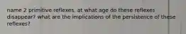 name 2 primitive reflexes. at what age do these reflexes disappear? what are the implications of the persistence of these reflexes?