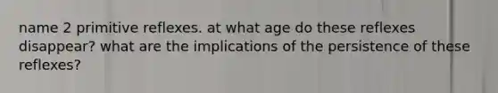 name 2 primitive reflexes. at what age do these reflexes disappear? what are the implications of the persistence of these reflexes?