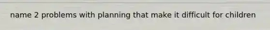 name 2 problems with planning that make it difficult for children