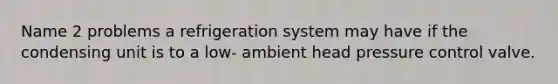 Name 2 problems a refrigeration system may have if the condensing unit is to a low- ambient head pressure control valve.