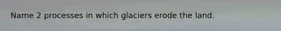 Name 2 processes in which glaciers erode the land.