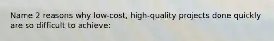 Name 2 reasons why low-cost, high-quality projects done quickly are so difficult to achieve: