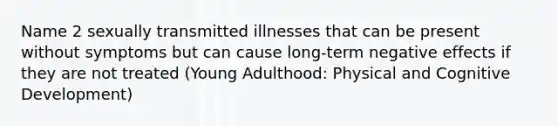 Name 2 sexually transmitted illnesses that can be present without symptoms but can cause long-term negative effects if they are not treated (Young Adulthood: Physical and Cognitive Development)