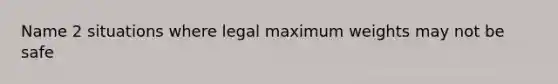 Name 2 situations where legal maximum weights may not be safe