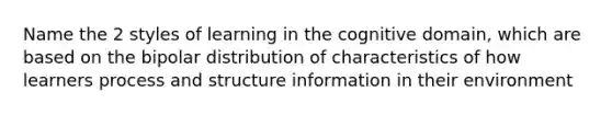 Name the 2 styles of learning in the cognitive domain, which are based on the bipolar distribution of characteristics of how learners process and structure information in their environment