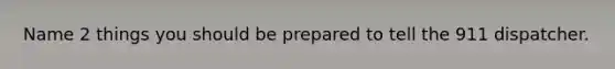 Name 2 things you should be prepared to tell the 911 dispatcher.