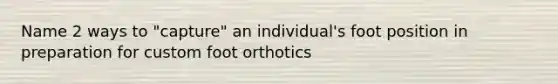 Name 2 ways to "capture" an individual's foot position in preparation for custom foot orthotics