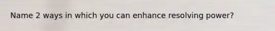 Name 2 ways in which you can enhance resolving power?