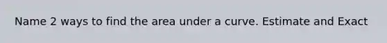 Name 2 ways to find the area under a curve. Estimate and Exact