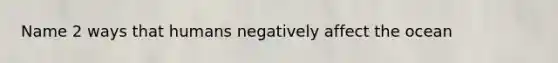 Name 2 ways that humans negatively affect the ocean