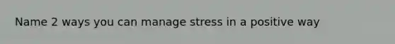 Name 2 ways you can manage stress in a positive way