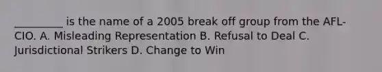 _________ is the name of a 2005 break off group from the AFL-CIO. A. Misleading Representation B. Refusal to Deal C. Jurisdictional Strikers D. Change to Win