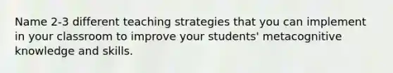 Name 2-3 different teaching strategies that you can implement in your classroom to improve your students' metacognitive knowledge and skills.