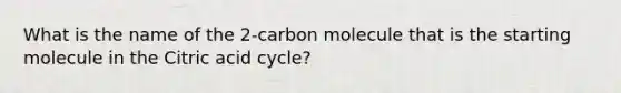 What is the name of the 2-carbon molecule that is the starting molecule in the Citric acid cycle?