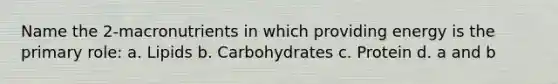 Name the 2-macronutrients in which providing energy is the primary role: a. Lipids b. Carbohydrates c. Protein d. a and b