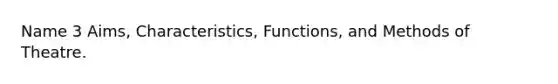 Name 3 Aims, Characteristics, Functions, and Methods of Theatre.