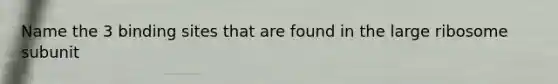 Name the 3 binding sites that are found in the large ribosome subunit