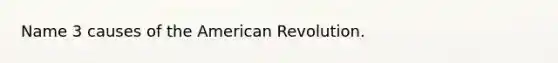 Name 3 causes of the American Revolution.