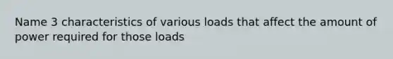 Name 3 characteristics of various loads that affect the amount of power required for those loads