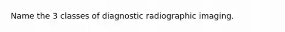 Name the 3 classes of diagnostic radiographic imaging.