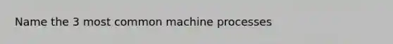 Name the 3 most common machine processes