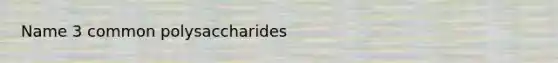 Name 3 common polysaccharides