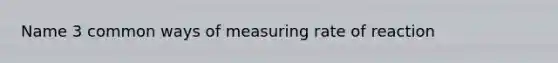 Name 3 common ways of measuring rate of reaction