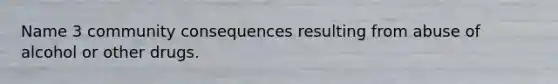 Name 3 community consequences resulting from abuse of alcohol or other drugs.