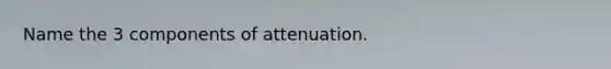 Name the 3 components of attenuation.