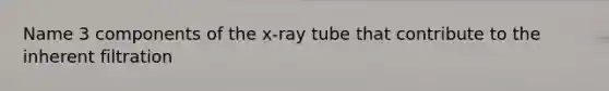 Name 3 components of the x-ray tube that contribute to the inherent filtration