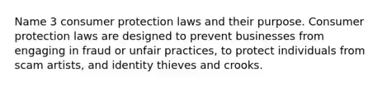 Name 3 consumer protection laws and their purpose. Consumer protection laws are designed to prevent businesses from engaging in fraud or unfair practices, to protect individuals from scam artists, and identity thieves and crooks.